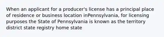 When an applicant for a producer's license has a principal place of residence or business location inPennsylvania, for licensing purposes the State of Pennsylvania is known as the territory district state registry home state