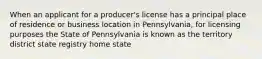 When an applicant for a producer's license has a principal place of residence or business location in Pennsylvania, for licensing purposes the State of Pennsylvania is known as the territory district state registry home state