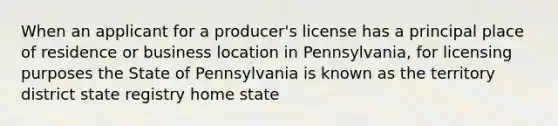 When an applicant for a producer's license has a principal place of residence or business location in Pennsylvania, for licensing purposes the State of Pennsylvania is known as the territory district state registry home state