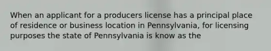 When an applicant for a producers license has a principal place of residence or business location in Pennsylvania, for licensing purposes the state of Pennsylvania is know as the