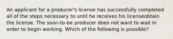 An applicant for a producer's license has successfully completed all of the steps necessary to until he receives his licenseobtain the license. The soon-to-be producer does not want to wait in order to begin working. Which of the following is possible?