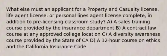 What else must an applicant for a Property and Casualty license, life agent license, or personal lines agent license complete, in addition to pre-licensing classroom study? A) A sales training course provided by the insurance department B) A contract law course at any approved college location C) A diversity awareness course provided by the State of CA D) A 12-hour course on ethics and the California Insurance Code