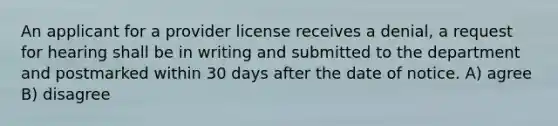 An applicant for a provider license receives a denial, a request for hearing shall be in writing and submitted to the department and postmarked within 30 days after the date of notice. A) agree B) disagree