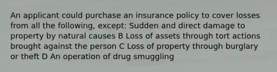 An applicant could purchase an insurance policy to cover losses from all the following, except: Sudden and direct damage to property by natural causes B Loss of assets through tort actions brought against the person C Loss of property through burglary or theft D An operation of drug smuggling