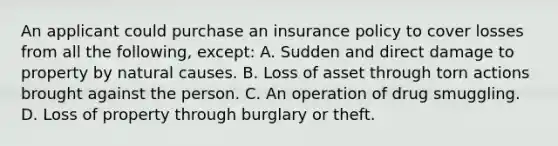 An applicant could purchase an insurance policy to cover losses from all the following, except: A. Sudden and direct damage to property by natural causes. B. Loss of asset through torn actions brought against the person. C. An operation of drug smuggling. D. Loss of property through burglary or theft.