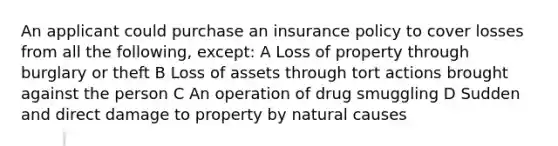 An applicant could purchase an insurance policy to cover losses from all the following, except: A Loss of property through burglary or theft B Loss of assets through tort actions brought against the person C An operation of drug smuggling D Sudden and direct damage to property by natural causes