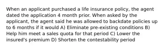 When an applicant purchased a life insurance policy, the agent dated the application 4 month prior. When asked by the applicant, the agent said he was allowed to backdate policies up to 6 months if it would A) Eliminate pre-existing conditions B) Help him meet a sales quota for that period C) Lower the insured's premium D) Shorten the contestability period