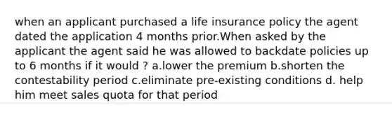 when an applicant purchased a life insurance policy the agent dated the application 4 months prior.When asked by the applicant the agent said he was allowed to backdate policies up to 6 months if it would ? a.lower the premium b.shorten the contestability period c.eliminate pre-existing conditions d. help him meet sales quota for that period