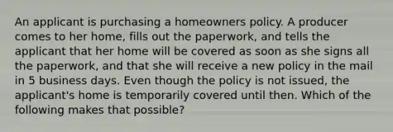 An applicant is purchasing a homeowners policy. A producer comes to her home, fills out the paperwork, and tells the applicant that her home will be covered as soon as she signs all the paperwork, and that she will receive a new policy in the mail in 5 business days. Even though the policy is not issued, the applicant's home is temporarily covered until then. Which of the following makes that possible?