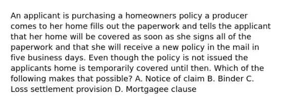 An applicant is purchasing a homeowners policy a producer comes to her home fills out the paperwork and tells the applicant that her home will be covered as soon as she signs all of the paperwork and that she will receive a new policy in the mail in five business days. Even though the policy is not issued the applicants home is temporarily covered until then. Which of the following makes that possible? A. Notice of claim B. Binder C. Loss settlement provision D. Mortgagee clause