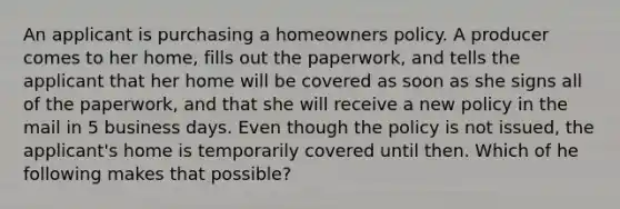 An applicant is purchasing a homeowners policy. A producer comes to her home, fills out the paperwork, and tells the applicant that her home will be covered as soon as she signs all of the paperwork, and that she will receive a new policy in the mail in 5 business days. Even though the policy is not issued, the applicant's home is temporarily covered until then. Which of he following makes that possible?