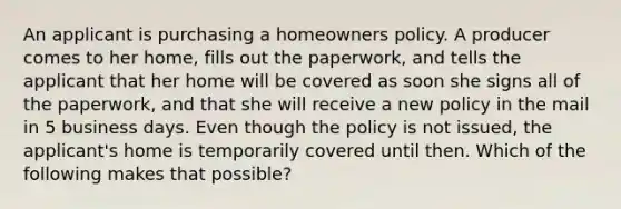 An applicant is purchasing a homeowners policy. A producer comes to her home, fills out the paperwork, and tells the applicant that her home will be covered as soon she signs all of the paperwork, and that she will receive a new policy in the mail in 5 business days. Even though the policy is not issued, the applicant's home is temporarily covered until then. Which of the following makes that possible?