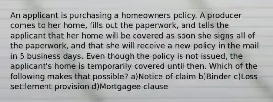 An applicant is purchasing a homeowners policy. A producer comes to her home, fills out the paperwork, and tells the applicant that her home will be covered as soon she signs all of the paperwork, and that she will receive a new policy in the mail in 5 business days. Even though the policy is not issued, the applicant's home is temporarily covered until then. Which of the following makes that possible? a)Notice of claim b)Binder c)Loss settlement provision d)Mortgagee clause