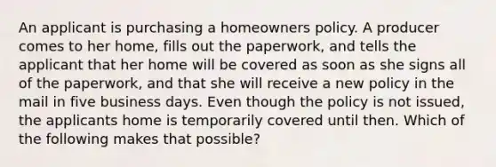 An applicant is purchasing a homeowners policy. A producer comes to her home, fills out the paperwork, and tells the applicant that her home will be covered as soon as she signs all of the paperwork, and that she will receive a new policy in the mail in five business days. Even though the policy is not issued, the applicants home is temporarily covered until then. Which of the following makes that possible?