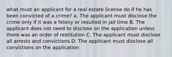 what must an applicant for a real estate license do if he has been convicted of a crime? a. The applicant must disclose the crime only if it was a felony or resulted in jail time B. The applicant does not need to disclose on the application unless there was an order of restitution C. The applicant must disclose all arrests and convictions D. The applicant must disclose all convictions on the application