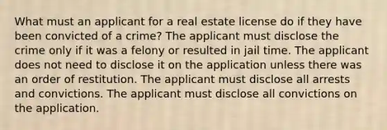 What must an applicant for a real estate license do if they have been convicted of a crime? The applicant must disclose the crime only if it was a felony or resulted in jail time. The applicant does not need to disclose it on the application unless there was an order of restitution. The applicant must disclose all arrests and convictions. The applicant must disclose all convictions on the application.