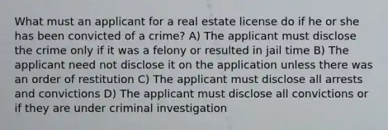 What must an applicant for a real estate license do if he or she has been convicted of a crime? A) The applicant must disclose the crime only if it was a felony or resulted in jail time B) The applicant need not disclose it on the application unless there was an order of restitution C) The applicant must disclose all arrests and convictions D) The applicant must disclose all convictions or if they are under criminal investigation