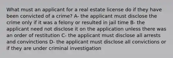 What must an applicant for a real estate license do if they have been convicted of a crime? A- the applicant must disclose the crime only if it was a felony or resulted in jail time B- the applicant need not disclose it on the application unless there was an order of restitution C- the applicant must disclose all arrests and convinctions D- the applicant must disclose all convictions or if they are under criminal investigation