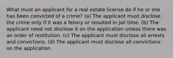 What must an applicant for a real estate license do if he or she has been convicted of a crime? (a) The applicant must disclose the crime only if it was a felony or resulted in jail time. (b) The applicant need not disclose it on the application unless there was an order of restitution. (c) The applicant must disclose all arrests and convictions. (d) The applicant must disclose all convictions on the application.