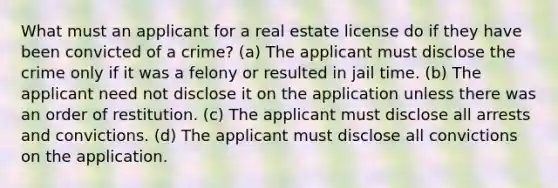 What must an applicant for a real estate license do if they have been convicted of a crime? (a) The applicant must disclose the crime only if it was a felony or resulted in jail time. (b) The applicant need not disclose it on the application unless there was an order of restitution. (c) The applicant must disclose all arrests and convictions. (d) The applicant must disclose all convictions on the application.