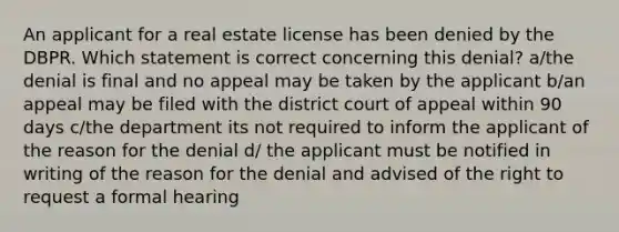 An applicant for a real estate license has been denied by the DBPR. Which statement is correct concerning this denial? a/the denial is final and no appeal may be taken by the applicant b/an appeal may be filed with the district court of appeal within 90 days c/the department its not required to inform the applicant of the reason for the denial d/ the applicant must be notified in writing of the reason for the denial and advised of the right to request a formal hearing