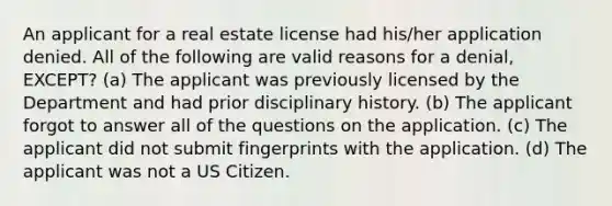 An applicant for a real estate license had his/her application denied. All of the following are valid reasons for a denial, EXCEPT? (a) The applicant was previously licensed by the Department and had prior disciplinary history. (b) The applicant forgot to answer all of the questions on the application. (c) The applicant did not submit fingerprints with the application. (d) The applicant was not a US Citizen.