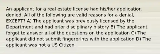 An applicant for a real estate license had his/her application denied. All of the following are valid reasons for a denial, EXCEPT? A) The applicant was previously licensed by the Department and had prior disciplinary history B) The applicant forgot to answer all of the questions on the application C) The applicant did not submit fingerprints with the application D) The applicant was not a US Citizen