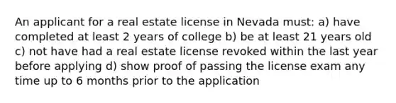 An applicant for a real estate license in Nevada must: a) have completed at least 2 years of college b) be at least 21 years old c) not have had a real estate license revoked within the last year before applying d) show proof of passing the license exam any time up to 6 months prior to the application