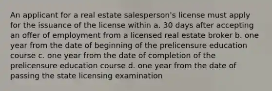 An applicant for a real estate salesperson's license must apply for the issuance of the license within a. 30 days after accepting an offer of employment from a licensed real estate broker b. one year from the date of beginning of the prelicensure education course c. one year from the date of completion of the prelicensure education course d. one year from the date of passing the state licensing examination