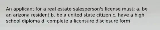 An applicant for a real estate salesperson's license must: a. be an arizona resident b. be a united state citizen c. have a high school diploma d. complete a licensure disclosure form