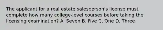 The applicant for a real estate salesperson's license must complete how many college-level courses before taking the licensing examination? A. Seven B. Five C. One D. Three