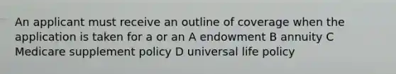 An applicant must receive an outline of coverage when the application is taken for a or an A endowment B annuity C Medicare supplement policy D universal life policy