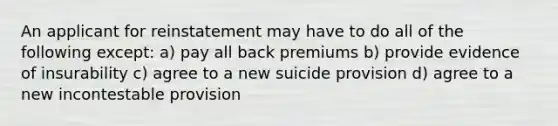 An applicant for reinstatement may have to do all of the following except: a) pay all back premiums b) provide evidence of insurability c) agree to a new suicide provision d) agree to a new incontestable provision