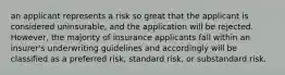 an applicant represents a risk so great that the applicant is considered uninsurable, and the application will be rejected. However, the majority of insurance applicants fall within an insurer's underwriting guidelines and accordingly will be classified as a preferred risk, standard risk, or substandard risk.