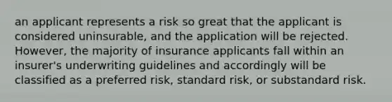 an applicant represents a risk so great that the applicant is considered uninsurable, and the application will be rejected. However, the majority of insurance applicants fall within an insurer's underwriting guidelines and accordingly will be classified as a preferred risk, standard risk, or substandard risk.