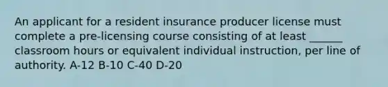 An applicant for a resident insurance producer license must complete a pre-licensing course consisting of at least ______ classroom hours or equivalent individual instruction, per line of authority. A-12 B-10 C-40 D-20