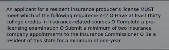 An applicant for a resident insurance producer's license MUST meet which of the following requirements? O Have at least thirty college credits in insurance-related courses O Complete a pre-licensing examination O Submit a minimum of two insurance company appointments to the Insurance Commissioner O Be a resident of this state for a minimum of one year