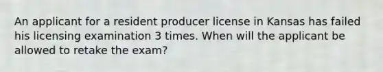 An applicant for a resident producer license in Kansas has failed his licensing examination 3 times. When will the applicant be allowed to retake the exam?