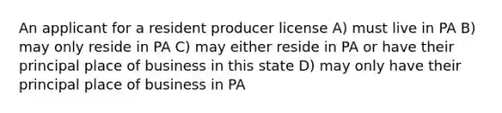 An applicant for a resident producer license A) must live in PA B) may only reside in PA C) may either reside in PA or have their principal place of business in this state D) may only have their principal place of business in PA