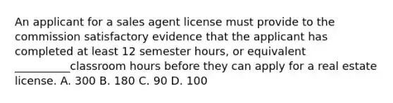 An applicant for a sales agent license must provide to the commission satisfactory evidence that the applicant has completed at least 12 semester hours, or equivalent __________classroom hours before they can apply for a real estate license. A. 300 B. 180 C. 90 D. 100