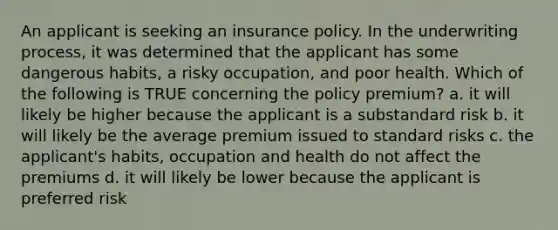 An applicant is seeking an insurance policy. In the underwriting process, it was determined that the applicant has some dangerous habits, a risky occupation, and poor health. Which of the following is TRUE concerning the policy premium? a. it will likely be higher because the applicant is a substandard risk b. it will likely be the average premium issued to standard risks c. the applicant's habits, occupation and health do not affect the premiums d. it will likely be lower because the applicant is preferred risk