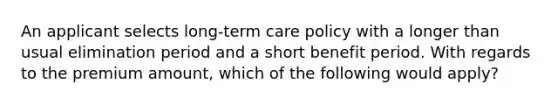 An applicant selects long-term care policy with a longer than usual elimination period and a short benefit period. With regards to the premium amount, which of the following would apply?