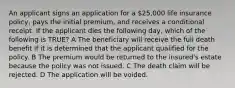 An applicant signs an application for a 25,000 life insurance policy, pays the initial premium, and receives a conditional receipt. If the applicant dies the following day, which of the following is TRUE? A The beneficiary will receive the full death benefit if it is determined that the applicant qualified for the policy. B The premium would be returned to the insured's estate because the policy was not issued. C The death claim will be rejected. D The application will be voided.