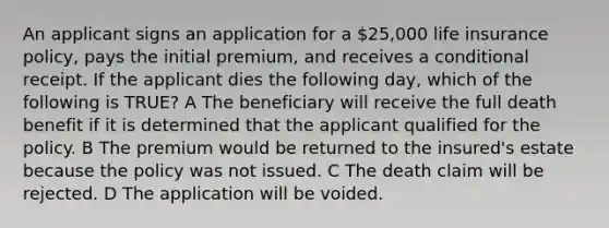 An applicant signs an application for a 25,000 life insurance policy, pays the initial premium, and receives a conditional receipt. If the applicant dies the following day, which of the following is TRUE? A The beneficiary will receive the full death benefit if it is determined that the applicant qualified for the policy. B The premium would be returned to the insured's estate because the policy was not issued. C The death claim will be rejected. D The application will be voided.