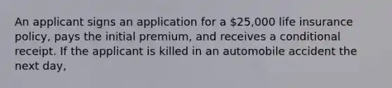 An applicant signs an application for a 25,000 life insurance policy, pays the initial premium, and receives a conditional receipt. If the applicant is killed in an automobile accident the next day,