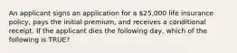 An applicant signs an application for a 25,000 life insurance policy, pays the initial premium, and receives a conditional receipt. If the applicant dies the following day, which of the following is TRUE?