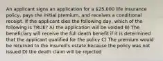 An applicant signs an application for a 25,000 life insurance policy, pays the initial premium, and receives a conditional receipt. If the applicant dies the following day, which of the following is TRUE? A) the application will be voided B) The beneficiary will receive the full death benefit if it is determined that the applicant qualified for the policy C) The premium would be returned to the insured's estate because the policy was not issued D) the death claim will be rejected