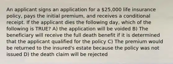 An applicant signs an application for a 25,000 life insurance policy, pays the initial premium, and receives a conditional receipt. If the applicant dies the following day, which of the following is TRUE? A) the application will be voided B) The beneficiary will receive the full death benefit if it is determined that the applicant qualified for the policy C) The premium would be returned to the insured's estate because the policy was not issued D) the death claim will be rejected