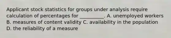 Applicant stock statistics for groups under analysis require calculation of percentages for __________. A. unemployed workers B. measures of content validity C. availability in the population D. the reliability of a measure