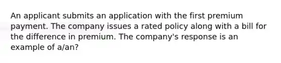 An applicant submits an application with the first premium payment. The company issues a rated policy along with a bill for the difference in premium. The company's response is an example of a/an?